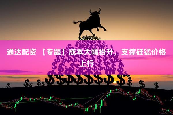 通达配资 【专题】成本大幅抬升，支撑硅锰价格上行