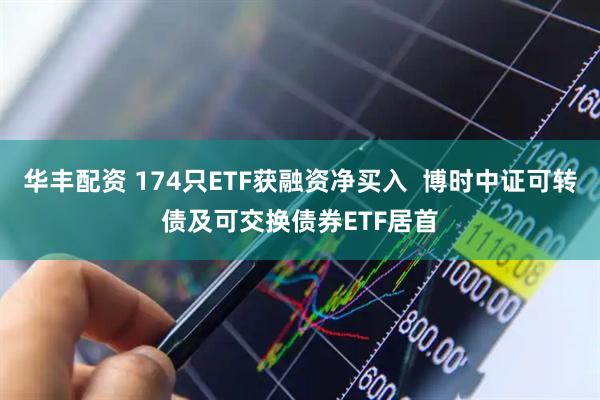华丰配资 174只ETF获融资净买入  博时中证可转债及可交换债券ETF居首