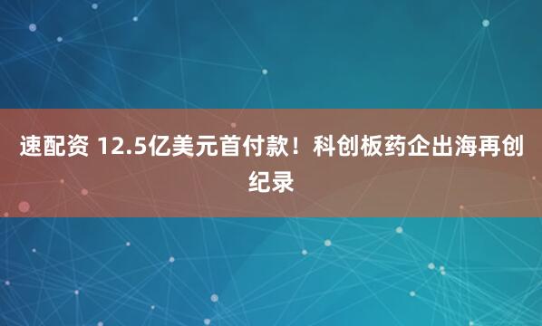 速配资 12.5亿美元首付款！科创板药企出海再创纪录