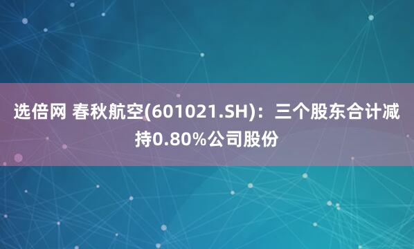 选倍网 春秋航空(601021.SH)：三个股东合计减持0.80%公司股份