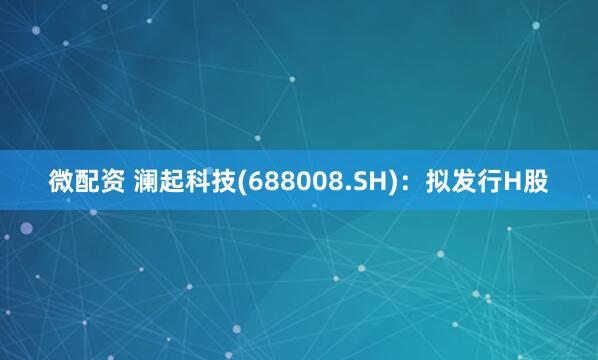 微配资 澜起科技(688008.SH)：拟发行H股