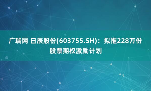 广瑞网 日辰股份(603755.SH)：拟推228万份股票期权激励计划