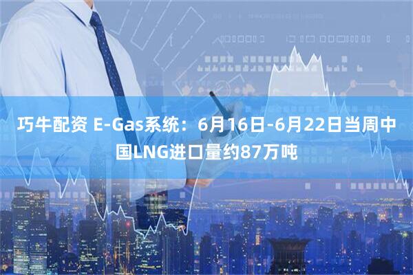 巧牛配资 E-Gas系统：6月16日-6月22日当周中国LNG进口量约87万吨
