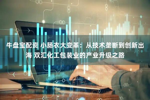牛盘宝配资 小肠衣大变革：从技术垄断到创新出海 双汇化工包装业的产业升级之路