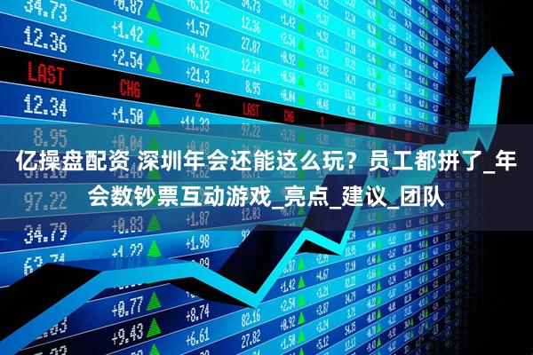 亿操盘配资 深圳年会还能这么玩？员工都拼了_年会数钞票互动游戏_亮点_建议_团队