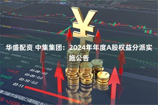 华盛配资 中集集团：2024年年度A股权益分派实施公告