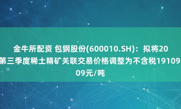 金牛所配资 包钢股份(600010.SH)：拟将2025年第三季度稀土精矿关联交易价格调整为不含税19109元/吨