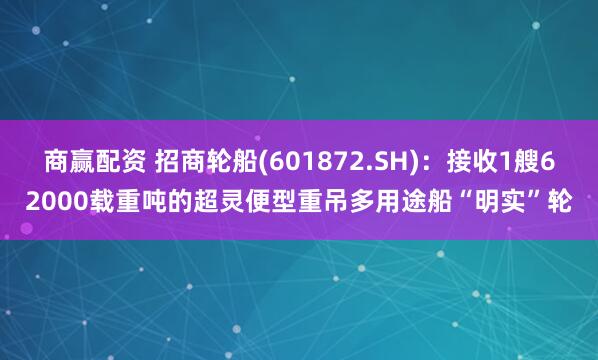 商赢配资 招商轮船(601872.SH)：接收1艘62000载重吨的超灵便型重吊多用途船“明实”轮