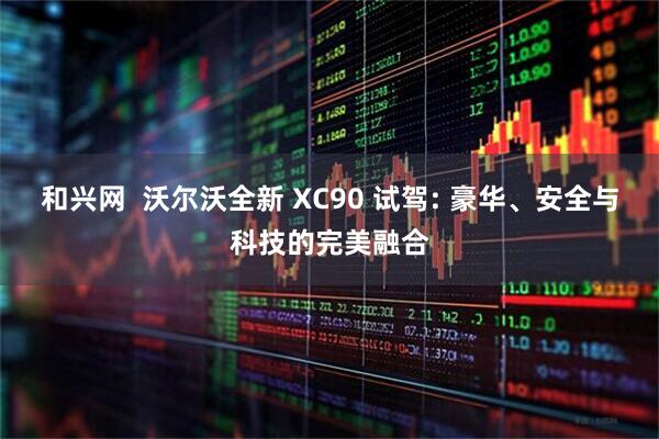 和兴网  沃尔沃全新 XC90 试驾: 豪华、安全与科技的完美融合