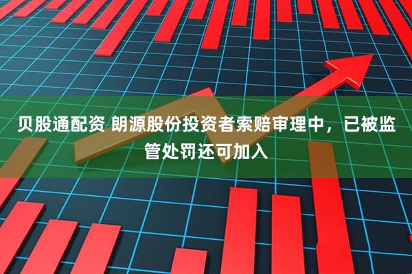 贝股通配资 朗源股份投资者索赔审理中，已被监管处罚还可加入