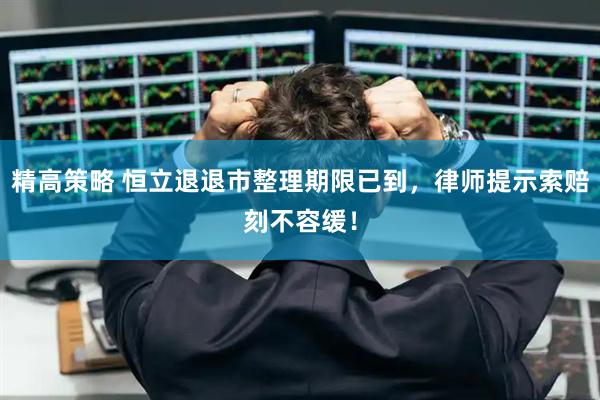 精高策略 恒立退退市整理期限已到，律师提示索赔刻不容缓！