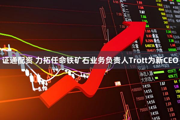 证通配资 力拓任命铁矿石业务负责人Trott为新CEO