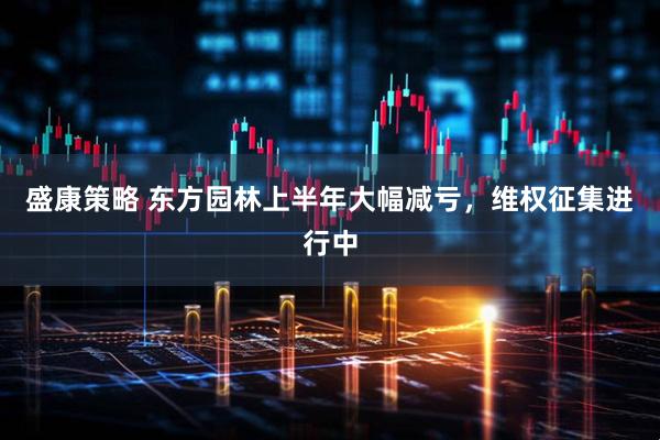 盛康策略 东方园林上半年大幅减亏，维权征集进行中