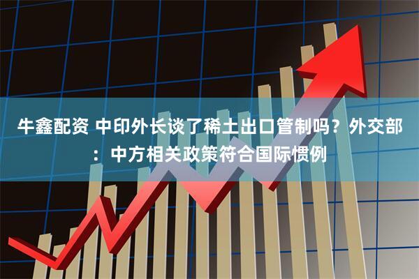 牛鑫配资 中印外长谈了稀土出口管制吗？外交部：中方相关政策符合国际惯例