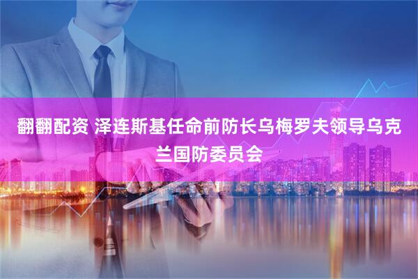 翻翻配资 泽连斯基任命前防长乌梅罗夫领导乌克兰国防委员会