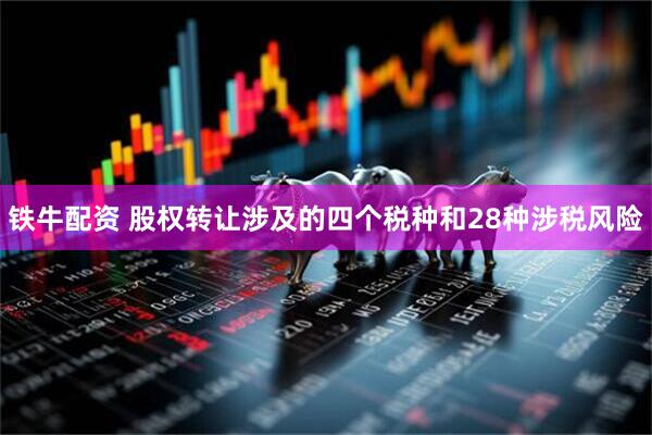 铁牛配资 股权转让涉及的四个税种和28种涉税风险