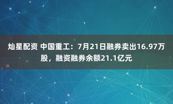 灿星配资 中国重工：7月21日融券卖出16.97万股，融资融券余额21.1亿元