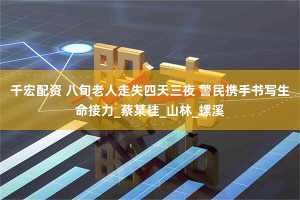 千宏配资 八旬老人走失四天三夜 警民携手书写生命接力_蔡某桂_山林_螺溪