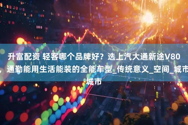 升富配资 轻客哪个品牌好？选上汽大通新途V80，通勤能用生活能装的全能车型_传统意义_空间_城市