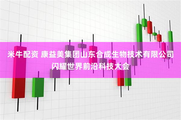 米牛配资 康益美集团山东合成生物技术有限公司闪耀世界前沿科技大会
