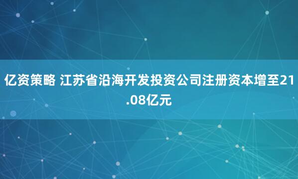 亿资策略 江苏省沿海开发投资公司注册资本增至21.08亿元