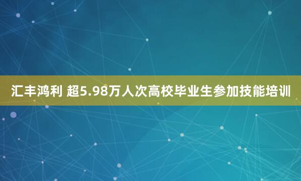 汇丰鸿利 超5.98万人次高校毕业生参加技能培训