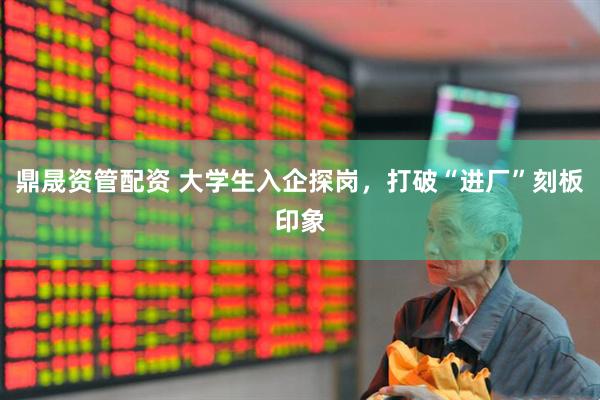 鼎晟资管配资 大学生入企探岗，打破“进厂”刻板印象