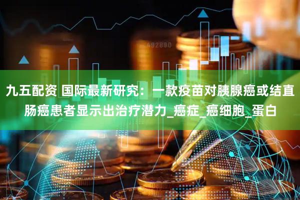 九五配资 国际最新研究：一款疫苗对胰腺癌或结直肠癌患者显示出治疗潜力_癌症_癌细胞_蛋白