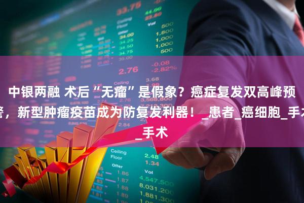 中银两融 术后“无瘤”是假象？癌症复发双高峰预警，新型肿瘤疫苗成为防复发利器！_患者_癌细胞_手术