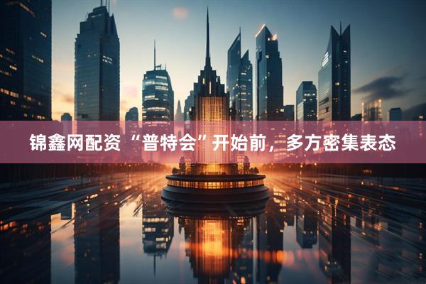 锦鑫网配资 “普特会”开始前，多方密集表态
