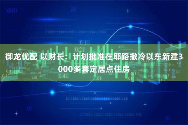 御龙优配 以财长：计划批准在耶路撒冷以东新建3000多套定居点住房