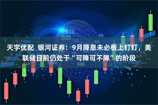 天宇优配  银河证券：9月降息未必板上钉钉，美联储目前仍处于“可降可不降”的阶段