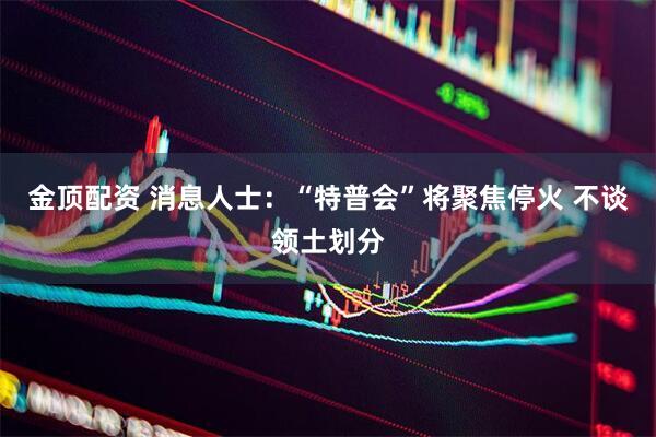 金顶配资 消息人士：“特普会”将聚焦停火 不谈领土划分