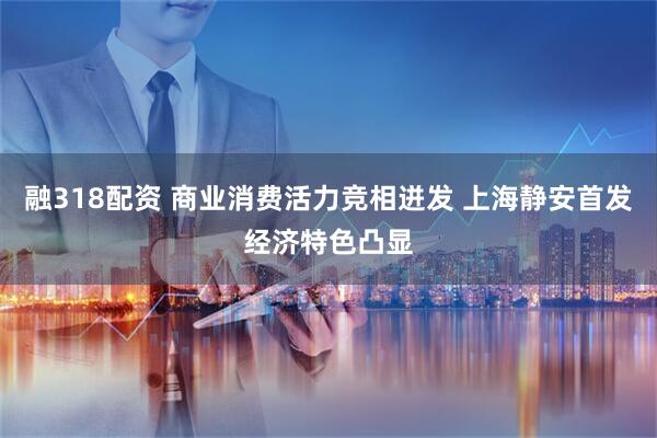 融318配资 商业消费活力竞相迸发 上海静安首发经济特色凸显