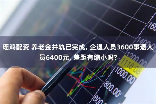 瑶鸿配资 养老金并轨已完成, 企退人员3600事退人员6400元, 差距有缩小吗?
