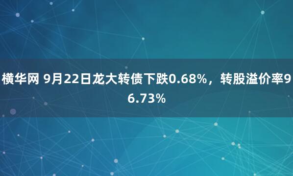 横华网 9月22日龙大转债下跌0.68%，转股溢价率96.73%