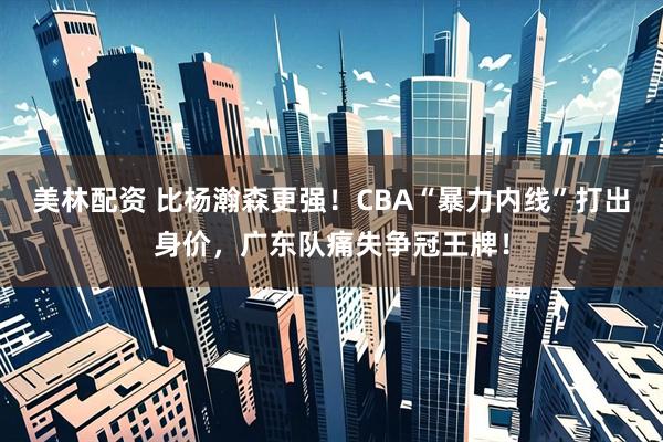 美林配资 比杨瀚森更强!CBA“暴力内线”打出身价,广东队痛失争冠王牌!