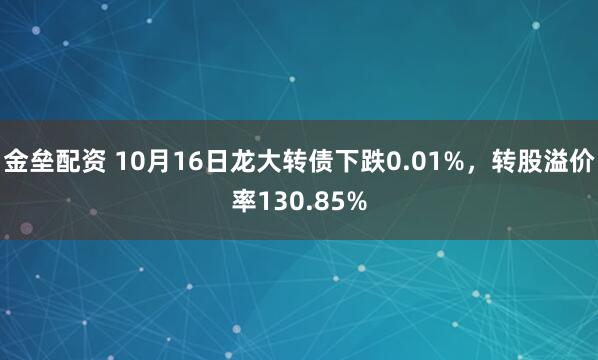 金垒配资 10月16日龙大转债下跌0.01%,转股溢价率130.85%