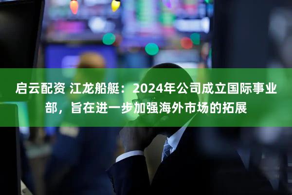 启云配资 江龙船艇：2024年公司成立国际事业部，旨在进一步加强海外市场的拓展