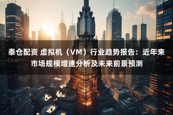 泰仓配资 虚拟机（VM）行业趋势报告：近年来市场规模增速分析及未来前景预测