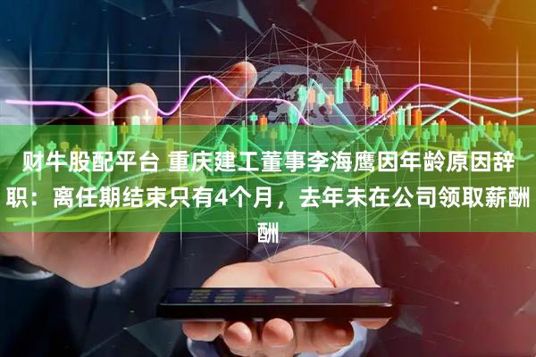 财牛股配平台 重庆建工董事李海鹰因年龄原因辞职：离任期结束只有4个月，去年未在公司领取薪酬