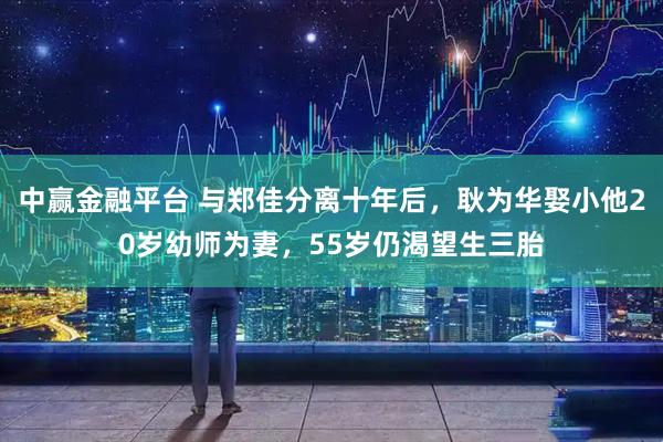 中赢金融平台 与郑佳分离十年后,耿为华娶小他20岁幼师为妻,55岁仍渴望生三胎
