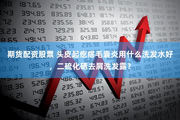 期货配资股票 头皮起疙瘩毛囊炎用什么洗发水好,二硫化硒去屑洗发露?