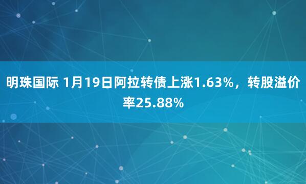 明珠国际 1月19日阿拉转债上涨1.63%，转股溢价率25.88%