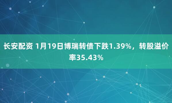 长安配资 1月19日博瑞转债下跌1.39%，转股溢价率35.43%