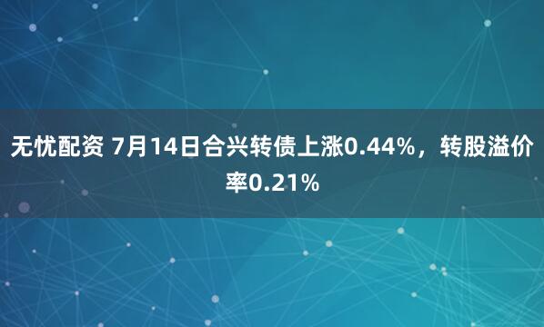 无忧配资 7月14日合兴转债上涨0.44%，转股溢价率0.21%