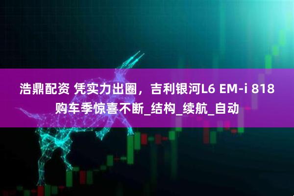 浩鼎配资 凭实力出圈，吉利银河L6 EM-i 818购车季惊喜不断_结构_续航_自动