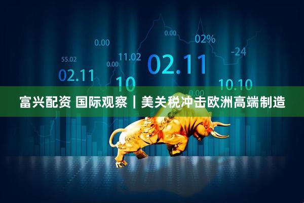 富兴配资 国际观察｜美关税冲击欧洲高端制造