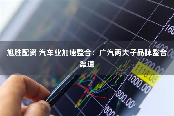 旭胜配资 汽车业加速整合：广汽两大子品牌整合渠道