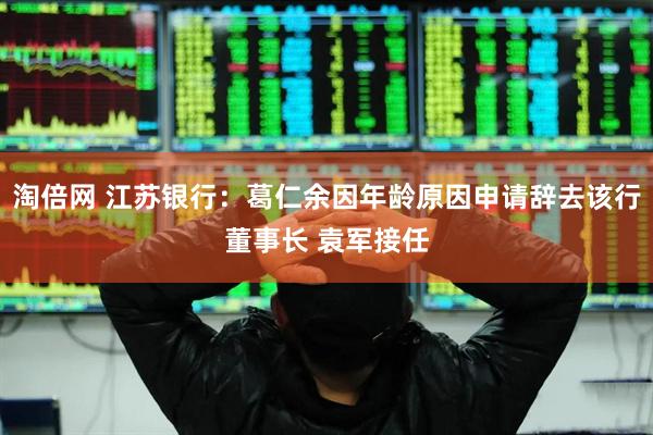 淘倍网 江苏银行：葛仁余因年龄原因申请辞去该行董事长 袁军接任